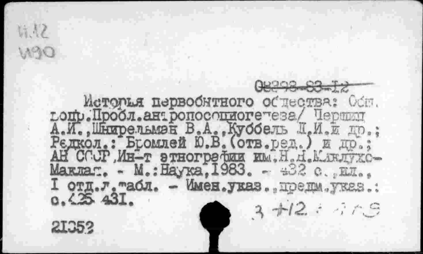 ﻿\лзд

А.
История первобытного обдествя: Сбп. ). Пробл. ан^ропосошюге^е за/ Першин »Шнирельмэн В.А. ,Куббель Л.И.и др.; :ол.: Бромлей Ю.В. (отв.рзд.) и др“,; ГСР,Ин-т этнографии до.НХХшпис-Маклал. - М.:Наука,1983. - *3.2 с...ил., I отд.л.'"абл. - Имен.указ.,предо,уваз.: О.^Л1 43Х.	’.а.
•	• А я <5
21352